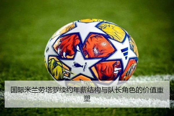 国际米兰劳塔罗续约年薪结构与队长角色的价值重塑
