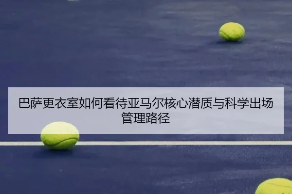 巴萨更衣室如何看待亚马尔核心潜质与科学出场管理路径