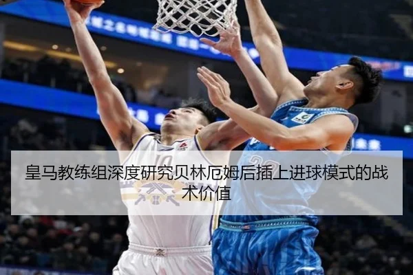 皇马教练组深度研究贝林厄姆后插上进球模式的战术价值
