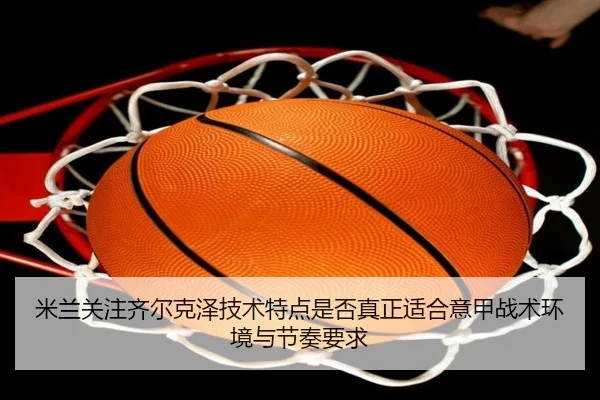 米兰关注齐尔克泽技术特点是否真正适合意甲战术环境与节奏要求