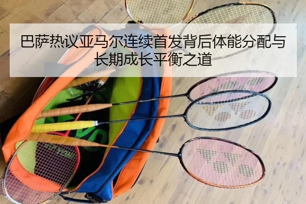 巴萨热议亚马尔连续首发背后体能分配与长期成长平衡之道