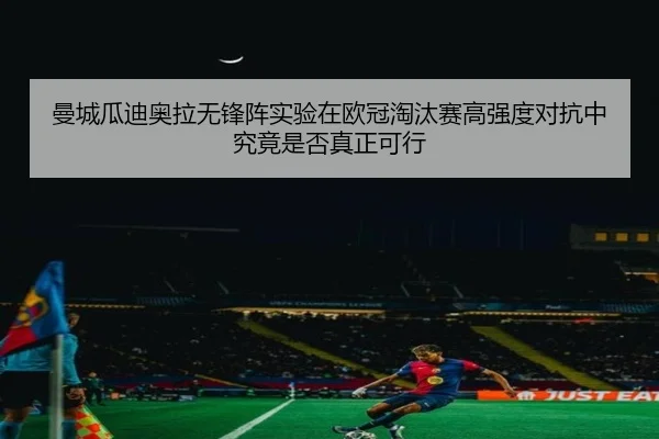 曼城瓜迪奥拉无锋阵实验在欧冠淘汰赛高强度对抗中究竟是否真正可行