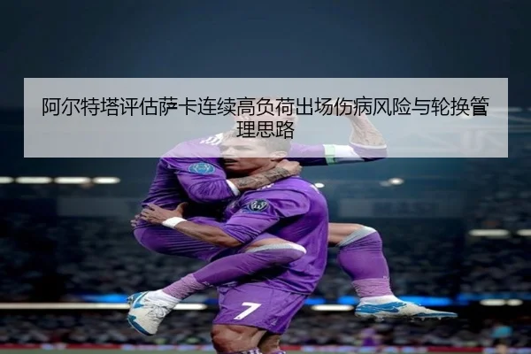 阿尔特塔评估萨卡连续高负荷出场伤病风险与轮换管理思路