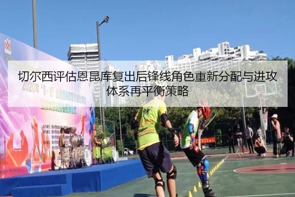 切尔西评估恩昆库复出后锋线角色重新分配与进攻体系再平衡策略