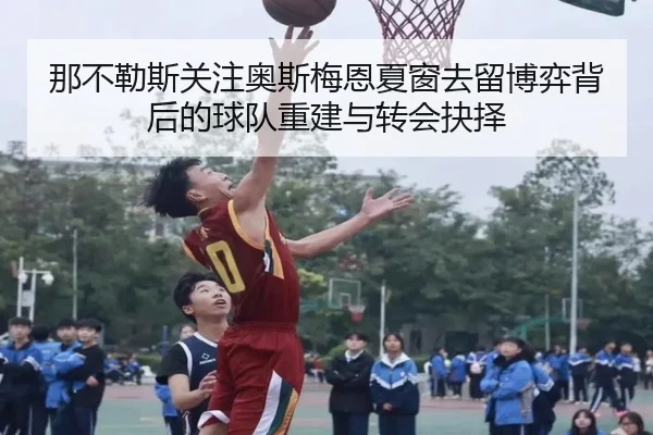 那不勒斯关注奥斯梅恩夏窗去留博弈背后的球队重建与转会抉择