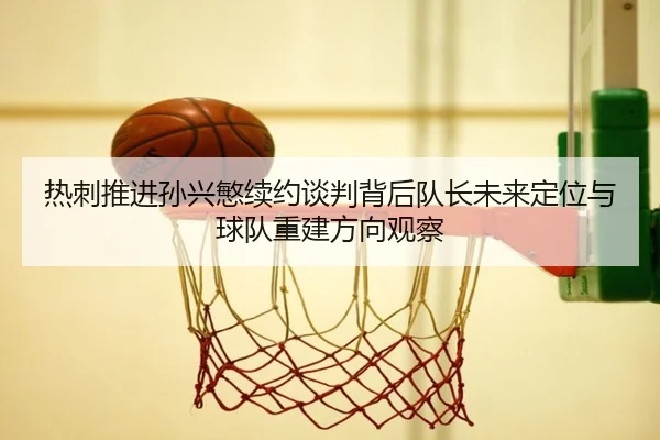 热刺推进孙兴慜续约谈判背后队长未来定位与球队重建方向观察