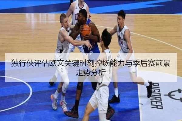 独行侠评估欧文关键时刻控场能力与季后赛前景走势分析